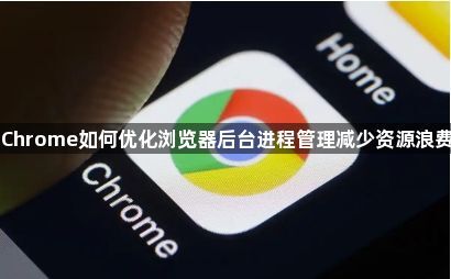 Chrome如何优化浏览器后台进程管理减少资源浪费1