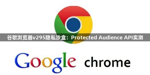 谷歌浏览器v295隐私沙盒：Protected Audience API实测1