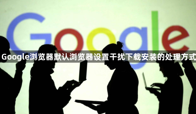Google浏览器默认浏览器设置干扰下载安装的处理方式1