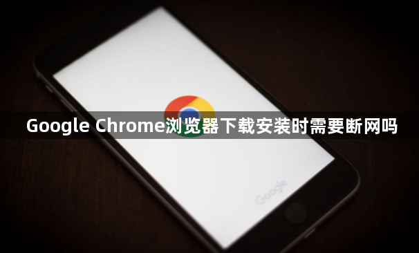 Google Chrome浏览器下载安装时需要断网吗1