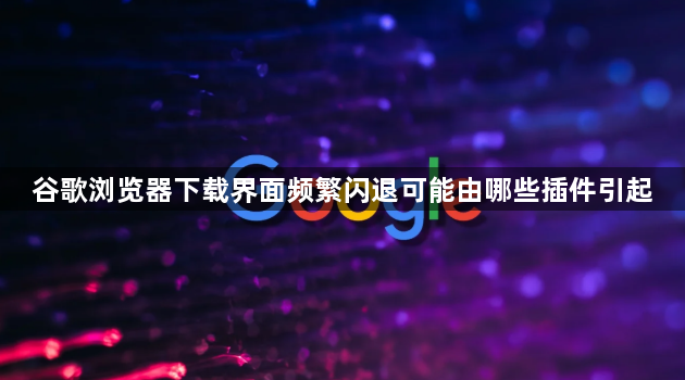 谷歌浏览器下载界面频繁闪退可能由哪些插件引起1