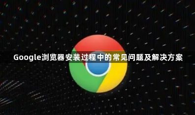 Google浏览器安装过程中的常见问题及解决方案1