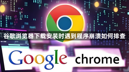 谷歌浏览器下载安装时遇到程序崩溃如何排查1