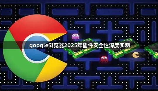 google浏览器2025年插件安全性深度实测1