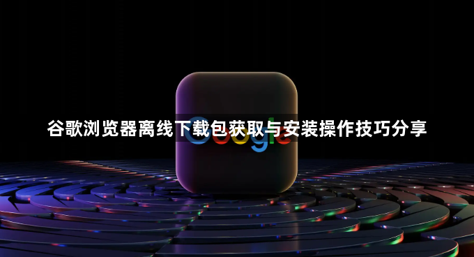 谷歌浏览器离线下载包获取与安装操作技巧分享1