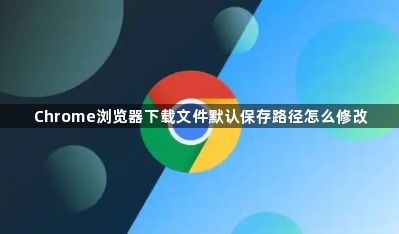 Chrome浏览器下载文件默认保存路径怎么修改1