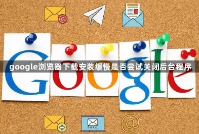 google浏览器下载安装缓慢是否尝试关闭后台程序1