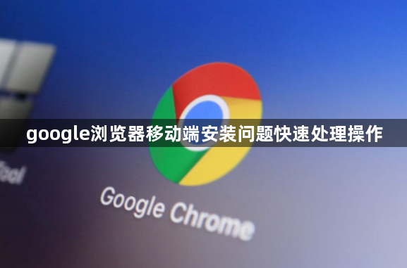 google浏览器移动端安装问题快速处理操作1