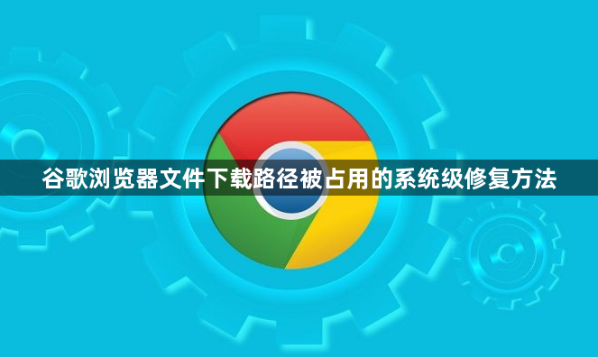 谷歌浏览器文件下载路径被占用的系统级修复方法1