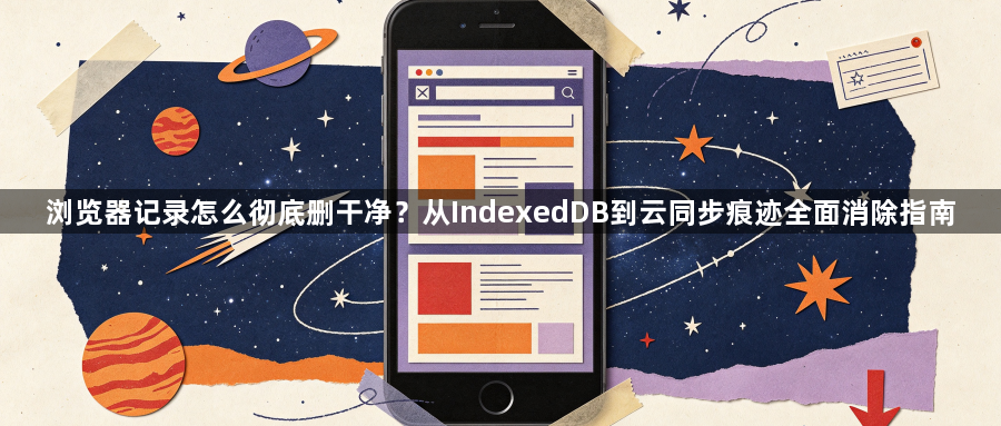 浏览器记录怎么彻底删干净?从IndexedDB到云同步痕迹全面消除指南1